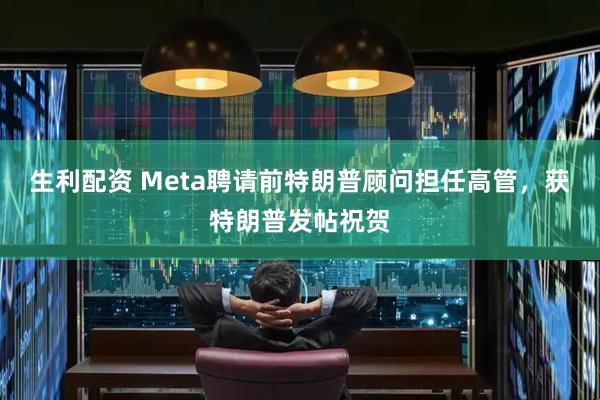 生利配资 Meta聘请前特朗普顾问担任高管,获特朗普发帖祝贺