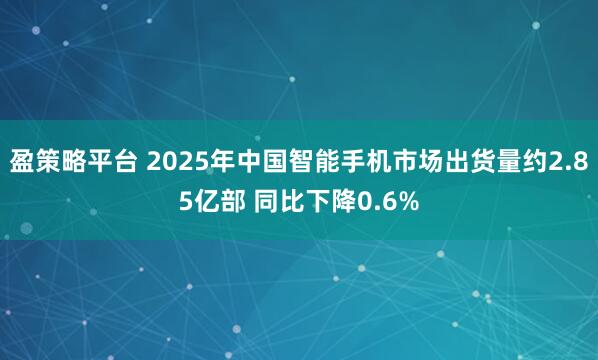 盈策略平台 2025年中国智能手机市场出货量约2.85亿部 同比下降0.6%
